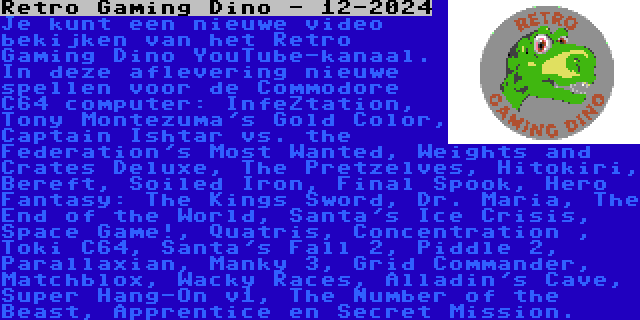 Retro Gaming Dino - 12-2024 | Je kunt een nieuwe video bekijken van het Retro Gaming Dino YouTube-kanaal. In deze aflevering nieuwe spellen voor de Commodore C64 computer: InfeZtation, Tony Montezuma's Gold Color, Captain Ishtar vs. the Federation's Most Wanted, Weights and Crates Deluxe, The Pretzelves, Hitokiri, Bereft, Soiled Iron, Final Spook, Hero Fantasy: The Kings Sword, Dr. Maria, The End of the World, Santa's Ice Crisis, Space Game!, Quatris, Concentration , Toki C64, Santa's Fall 2, Piddle 2, Parallaxian, Manky 3, Grid Commander, Matchblox, Wacky Races, Alladin's Cave, Super Hang-On v1, The Number of the Beast, Apprentice en Secret Mission.