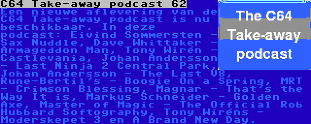 C64 Take-away podcast 62 | Een nieuwe aflevering van de C64 Take-away podcast is nu beschikbaar. In deze podcast: Eivind Sommersten - Sax Nuddle, Dave Whittaker - Armageddon Man, Tony Wirén - Castlevania, Johan Andersson - Last Ninja 2 Central Park, Johan Andersson - The Last V8, Rune-Bertil's - Boogie On a Spring, MRT - Crimson Blessing, Magnar - That's the Way It is, Markus Schneider - Golden Axe, Master of Magic - The Official Rob Hubbard Softography, Tony Wiréns - Moderskepet 3 en A Brand New Day.