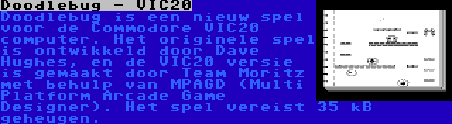 Doodlebug - VIC20 | Doodlebug is een nieuw spel voor de Commodore VIC20 computer. Het originele spel is ontwikkeld door Dave Hughes, en de VIC20 versie is gemaakt door Team Moritz met behulp van MPAGD (Multi Platform Arcade Game Designer). Het spel vereist 35 kB geheugen.