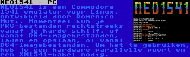 NEO1541 - PC | NEO1541 is een Commodore 1541 emulator voor Linux, ontwikkeld door Domenico Muti. Momenteel kun je PRG-bestanden rechtstreeks vanaf je harde schijf, of vanaf D64-imagebestanden, laden en opslaan, of vanaf D64-imagebestanden. Om het te gebruiken, heb je een hardware parallelle poort en een XM1541-kabel nodig.