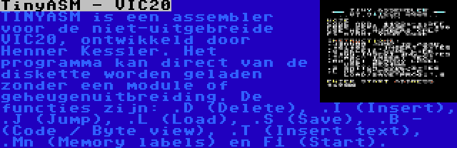 TinyASM - VIC20 | TINYASM is een assembler voor de niet-uitgebreide VIC20, ontwikkeld door Henner Kessler. Het programma kan direct van de diskette worden geladen zonder een module of geheugenuitbreiding. De functies zijn: .D (Delete), .I (Insert), .J (Jump), .L (Load), .S (Save), .B - (Code / Byte view), .T (Insert text), .Mn (Memory labels) en F1 (Start).