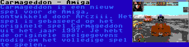 Carmageddon - Amiga | Carmageddon is een nieuw spel voor de Amiga, ontwikkeld door Arcziii. Het spel is gebaseerd op het originele spel Carmageddon uit het jaar 1997. Je hebt de originele spelgegevens nodig om het volledige spel te spelen.