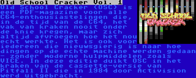 Old School Cracker Vol. 1 | Old School Cracker (OSC) is een PDF-magazine voor alle C64-enthousiastelingen die, in de tijd van de C64, het vak van kraken nooit onder de knie kregen, maar zich altijd afvroegen hoe het nou echt werkte. Het is ook voor iedereen die nieuwsgierig is naar hoe dingen op de echte machine werden gedaan - zonder moderne hulpmiddelen zoals VICE. In deze editie duikt OSC in het kraken van de cassette-versie van Pitfall II die in 1984 door Activision werd uitgebracht.