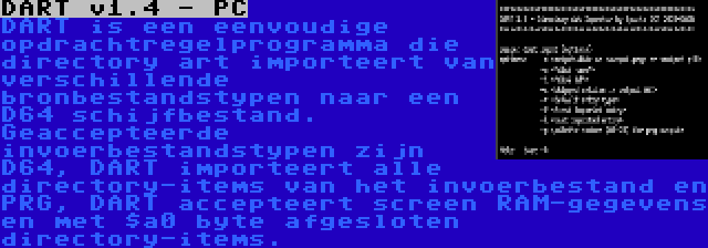 DART v1.4 - PC | DART is een eenvoudige opdrachtregelprogramma die directory art importeert van verschillende bronbestandstypen naar een D64 schijfbestand. Geaccepteerde invoerbestandstypen zijn D64, DART importeert alle directory-items van het invoerbestand en PRG, DART accepteert screen RAM-gegevens en met $a0 byte afgesloten directory-items.