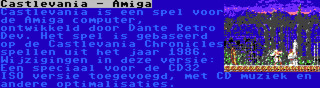 Castlevania - Amiga | Castlevania is een spel voor de Amiga computer, ontwikkeld door Dante Retro Dev. Het spel is gebaseerd op de Castlevania Chronicles spellen uit het jaar 1986. Wijzigingen in deze versie: Een speciaal voor de CD32 ISO versie toegevoegd, met CD muziek en andere optimalisaties.