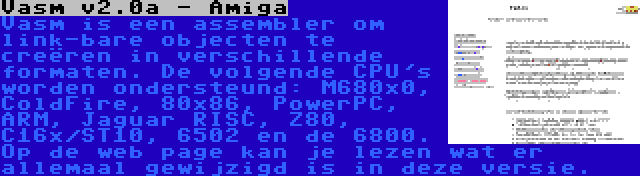 Vasm v2.0a - Amiga | Vasm is een assembler om link-bare objecten te creëren in verschillende formaten. De volgende CPU's worden ondersteund: M680x0, ColdFire, 80x86, PowerPC, ARM, Jaguar RISC, Z80, C16x/ST10, 6502 en de 6800. Op de web page kan je lezen wat er allemaal gewijzigd is in deze versie.