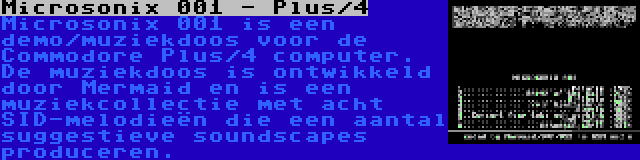 Microsonix 001 - Plus/4 | Microsonix 001 is een demo/muziekdoos voor de Commodore Plus/4 computer. De muziekdoos is ontwikkeld door Mermaid en is een muziekcollectie met acht SID-melodieën die een aantal suggestieve soundscapes produceren.