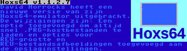 Hoxs64 v1.1.2.7 | David Horrocks heeft een nieuwe versie van zijn Hoxs64-emulator uitgebracht. De wijzigingen zijn: Een optie toegevoegd om altijd snel .PRG-hostbestanden te laden en opties voor REU-grootte en REU-bestandsafbeeldingen toegevoegd aan de opslaginstellingen.