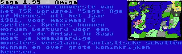 Saga 1.95 - Amiga | Saga is een conversie van het TSR-bordspel Saga: Age of Heroes uit het jaar 1981, voor maximaal 6 spelers. Spelers kunnen worden bestuurd door een mens of de Amiga. In Saga moet je kwaadaardige monsters verslaan, fantastische schatten winnen en over grote koninkrijken heersen.