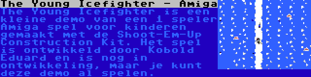 The Young Icefighter - Amiga | The Young Icefighter is een kleine demo van een 1 speler Amiga spel voor kinderen gemaakt met de Shoot-Em-Up Construction Kit. Het spel is ontwikkeld door Kobold Eduard en is nog in ontwikkeling, maar je kunt deze demo al spelen.