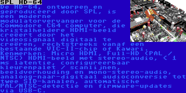 SPL HD-64 | De HD-64, ontworpen en geproduceerd door SPL, is een moderne modulatorvervanger voor de Commodore C64 computer, die kristalheldere HDMI-beeld creëert door het videosignaal digitaal te creëren, rechtstreeks vanaf een bestaande VIC-II-chip of Kawari. Kenmerken: Micro HDMI, Full-HD (PAL / NTSC) HDMI-beeld met stereo-audio, < 1 ms latentie, configureerbaar kleurenpalet / scanlijnen, beeldverhouding en mono-stereo-audio, analoog-naar-digitaal audioconversie tot twee SID-kanalen, automatische PAL/NTSC-detectie en firmware-updates via USB-C.