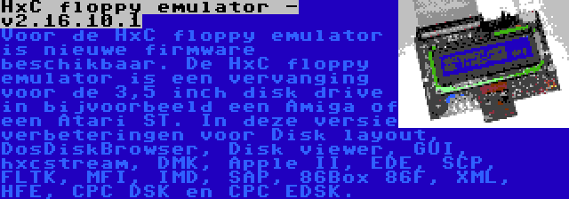 HxC floppy emulator - v2.16.10.1 | Voor de HxC floppy emulator is nieuwe firmware beschikbaar. De HxC floppy emulator is een vervanging voor de 3,5 inch disk drive in bijvoorbeeld een Amiga of een Atari ST. In deze versie verbeteringen voor Disk layout, DosDiskBrowser, Disk viewer, GUI, hxcstream, DMK, Apple II, EDE, SCP, FLTK, MFI, IMD, SAP, 86Box 86F, XML, HFE, CPC DSK en CPC EDSK.