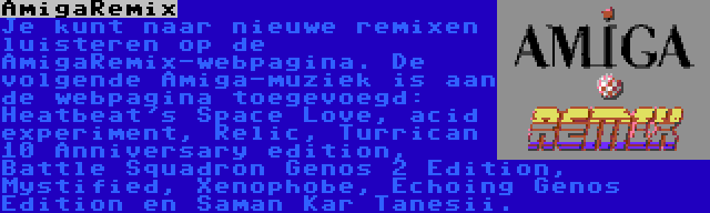 AmigaRemix | Je kunt naar nieuwe remixen luisteren op de AmigaRemix-webpagina. De volgende Amiga-muziek is aan de webpagina toegevoegd: Heatbeat's Space Love, acid experiment, Relic, Turrican 10 Anniversary edition, Battle Squadron Genos 2 Edition, Mystified, Xenophobe, Echoing Genos Edition en Saman Kar Tanesii.