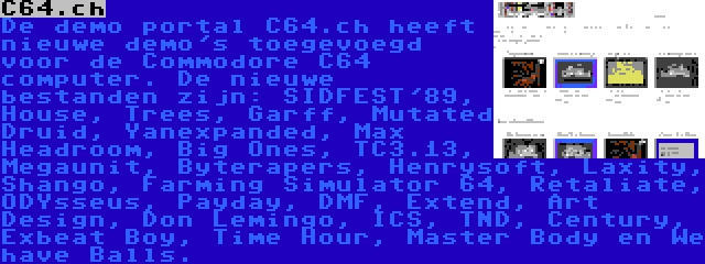 C64.ch | De demo portal C64.ch heeft nieuwe demo's toegevoegd voor de Commodore C64 computer. De nieuwe bestanden zijn: SIDFEST'89, House, Trees, Garff, Mutated Druid, Yanexpanded, Max Headroom, Big Ones, TC3.13, Megaunit, Byterapers, Henrysoft, Laxity, Shango, Farming Simulator 64, Retaliate, ODYsseus, Payday, DMF, Extend, Art Design, Don Lemingo, ICS, TND, Century, Exbeat Boy, Time Hour, Master Body en We have Balls.