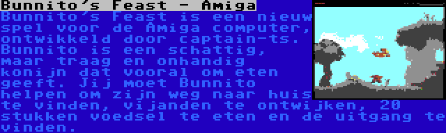 Bunnito's Feast - Amiga | Bunnito's Feast is een nieuw spel voor de Amiga computer, ontwikkeld door captain-ts. Bunnito is een schattig, maar traag en onhandig konijn dat vooral om eten geeft. Jij moet Bunnito helpen om zijn weg naar huis te vinden, vijanden te ontwijken, 20 stukken voedsel te eten en de uitgang te vinden.