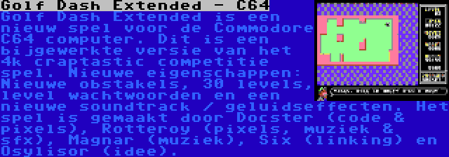 Golf Dash Extended - C64 | Golf Dash Extended is een nieuw spel voor de Commodore C64 computer. Dit is een bijgewerkte versie van het 4k craptastic competitie spel. Nieuwe eigenschappen: Nieuwe obstakels, 30 levels, level wachtwoorden en een nieuwe soundtrack / geluidseffecten. Het spel is gemaakt door Docster (code & pixels), Rotteroy (pixels, muziek & sfx), Magnar (muziek), Six (linking) en Osylisor (idee).