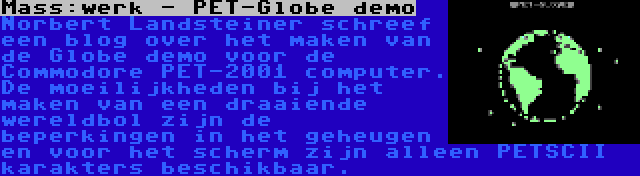 Mass:werk - PET-Globe demo | Norbert Landsteiner schreef een blog over het maken van de Globe demo voor de Commodore PET-2001 computer. De moeilijkheden bij het maken van een draaiende wereldbol zijn de beperkingen in het geheugen en voor het scherm zijn alleen PETSCII karakters beschikbaar.