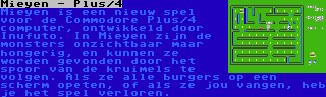 Mieyen - Plus/4 | Mieyen is een nieuw spel voor de Commodore Plus/4 computer, ontwikkeld door Inufuto. In Mieyen zijn de monsters onzichtbaar maar hongerig, en kunnen ze worden gevonden door het spoor van de kruimels te volgen. Als ze alle burgers op een scherm opeten, of als ze jou vangen, heb je het spel verloren.