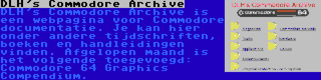 DLH's Commodore Archive | DLH's Commodore Archive is een webpagina voor Commodore documentatie. Je kan hier onder andere tijdschriften, boeken en handleidingen vinden. Afgelopen maand is het volgende toegevoegd: Commodore 64 Graphics Compendium.