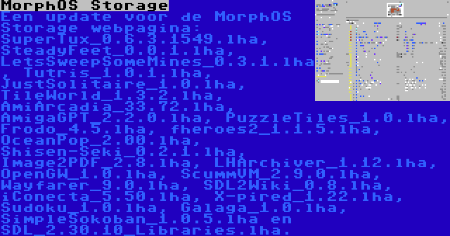 MorphOS Storage | Een update voor de MorphOS Storage webpagina: SuperTux_0.6.3.1549.lha, SteadyFeet_0.0.1.lha, LetsSweepSomeMines_0.3.1.lha, Tutris_1.0.1.lha, JustSolitaire_1.0.lha, TileWorld_1.3.2.lha, AmiArcadia_33.72.lha, AmigaGPT_2.2.0.lha, PuzzleTiles_1.0.lha, Frodo_4.5.lha, fheroes2_1.1.5.lha, OceanPop_2.00.lha, Shisen-Seki_0.2.1.lha, Image2PDF_2.8.lha, LHArchiver_1.12.lha, OpenGW_1.0.lha, ScummVM_2.9.0.lha, Wayfarer_9.0.lha, SDL2Wiki_0.8.lha, iConecta_5.50.lha, X-pired_1.22.lha, Sudoku_1.0.lha, Galaga_1.0.lha, SimpleSokoban_1.0.5.lha en SDL_2.30.10_Libraries.lha.