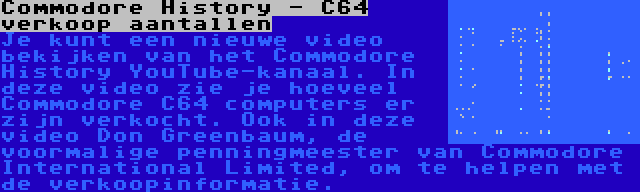 Commodore History - C64 verkoop aantallen | Je kunt een nieuwe video bekijken van het Commodore History YouTube-kanaal. In deze video zie je hoeveel Commodore C64 computers er zijn verkocht. Ook in deze video Don Greenbaum, de voormalige penningmeester van Commodore International Limited, om te helpen met de verkoopinformatie.