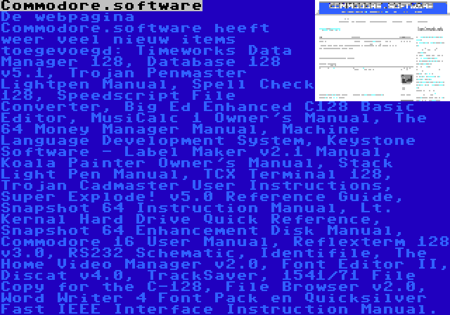 Commodore.software | De webpagina Commodore.software heeft weer veel nieuw items toegevoegd: Timeworks Data Manager 128, Database 128 v5.1, Trojan Penmaster Lightpen Manual, Spell Check 128, Speedscript File Converter, Big Ed Enhanced C128 Basic Editor, MusiCalc 1 Owner's Manual, The 64 Money Manager Manual, Machine Language Development System, Keystone Software - Label Maker v2.1 Manual, Koala Painter Owner's Manual, Stack Light Pen Manual, TCX Terminal 128, Trojan Cadmaster User Instructions, Super Explode! v5.0 Reference Guide, Snapshot 64 Instruction Manual, Lt. Kernal Hard Drive Quick Reference, Snapshot 64 Enhancement Disk Manual, Commodore 16 User Manual, Reflexterm 128 v3.0, RS232 Schematic, Identifile, The Home Video Manager v2.0, Font Editor II, Discat v4.0, TrackSaver, 1541/71 File Copy for the C-128, File Browser v2.0, Word Writer 4 Font Pack en Quicksilver Fast IEEE Interface Instruction Manual.