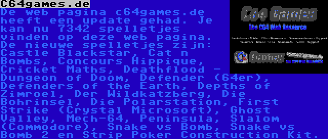 C64games.de | De web pagina c64games.de heeft een update gehad. Je kan nu 7342 spelletjes vinden op deze web pagina. De nieuwe spelletjes zijn: Castle Blackstar, Cat n Bombs, Concours Hippique, Cricket Maths, Deathflood - Dungeon of Doom, Defender (64er), Defenders of the Earth, Depths of Zimroel, Der Wildkatzberg, Die Bohrinsel, Die Polarstation, First Strike (Crystal Microsoft), Ghost Valley, Mech-64, Peninsula, Slalom (Commodore), Snake vs Bomb, Snake vs Bomb 2 en Strip Poker Construction Kit.