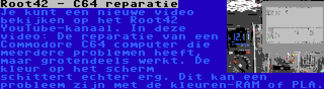 Root42 - C64 reparatie | Je kunt een nieuwe video bekijken op het Root42 YouTube-kanaal. In deze video: De reparatie van een Commodore C64 computer die meerdere problemen heeft, maar grotendeels werkt. De kleur op het scherm schittert echter erg. Dit kan een probleem zijn met de kleuren-RAM of PLA.