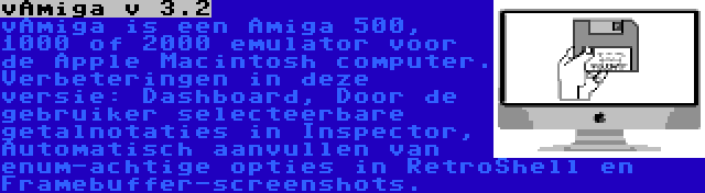 vAmiga v 3.2 | vAmiga is een Amiga 500, 1000 of 2000 emulator voor de Apple Macintosh computer. Verbeteringen in deze versie: Dashboard, Door de gebruiker selecteerbare getalnotaties in Inspector, Automatisch aanvullen van enum-achtige opties in RetroShell en Framebuffer-screenshots.