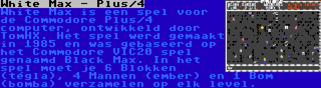 White Max - Plus/4 | White Max is een spel voor de Commodore Plus/4 computer, ontwikkeld door TomHX. Het spel werd gemaakt in 1985 en was gebaseerd op het Commodore VIC20 spel genaamd Black Max. In het spel moet je 6 Blokken (tégla), 4 Mannen (ember) en 1 Bom (bomba) verzamelen op elk level.