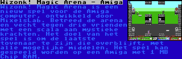 Wizonk! Magic Arena - Amiga | Wizonk! Magic Arena is een nieuw spel voor de Amiga computer, ontwikkeld door MixelsLab. Betreed de arena en vecht tegen drie vrienden met een scala aan mystieke krachten. Het doel van het spel is om de laatste tovenaar te zijn die overblijft, met alle mogelijke middelen. Het spel kan gespeeld worden op een Amiga met 1 MB Chip RAM.