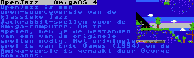 OpenJazz - AmigaOS 4 | OpenJazz is een open-sourceversie van de klassieke Jazz Jackrabbit-spellen voor de Amiga-computer. Om te spelen, heb je de bestanden van een van de originele spellen nodig. Het originele spel is van Epic Games (1994) en de Amiga-versie is gemaakt door George Sokianos.