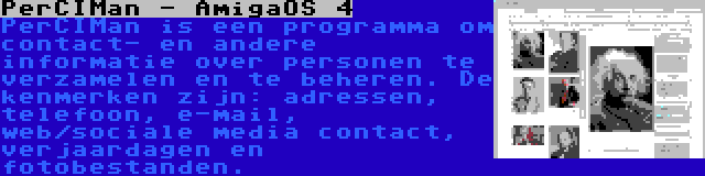 PerCIMan - AmigaOS 4 | PerCIMan is een programma om contact- en andere informatie over personen te verzamelen en te beheren. De kenmerken zijn: adressen, telefoon, e-mail, web/sociale media contact, verjaardagen en fotobestanden.