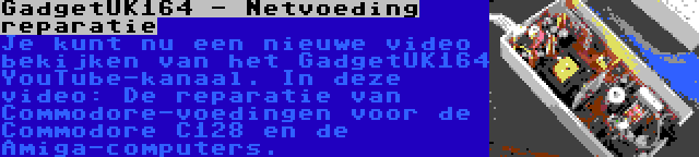 GadgetUK164 - Netvoeding reparatie | Je kunt nu een nieuwe video bekijken van het GadgetUK164 YouTube-kanaal. In deze video: De reparatie van Commodore-voedingen voor de Commodore C128 en de Amiga-computers.