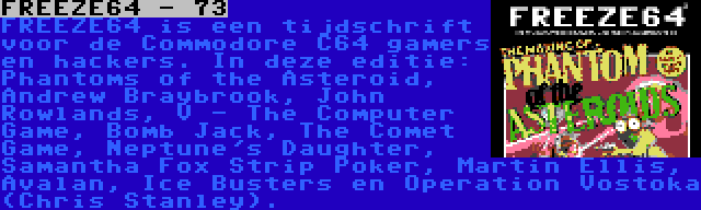 FREEZE64 - 73 | FREEZE64 is een tijdschrift voor de Commodore C64 gamers en hackers. In deze editie: Phantoms of the Asteroid, Andrew Braybrook, John Rowlands, V - The Computer Game, Bomb Jack, The Comet Game, Neptune's Daughter, Samantha Fox Strip Poker, Martin Ellis, Avalan, Ice Busters en Operation Vostoka (Chris Stanley).