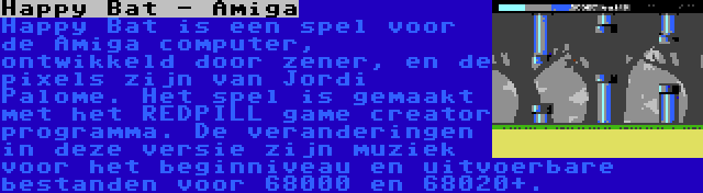 Happy Bat - Amiga | Happy Bat is een spel voor de Amiga computer, ontwikkeld door zener, en de pixels zijn van Jordi Palome. Het spel is gemaakt met het REDPILL game creator programma. De veranderingen in deze versie zijn muziek voor het beginniveau en uitvoerbare bestanden voor 68000 en 68020+.