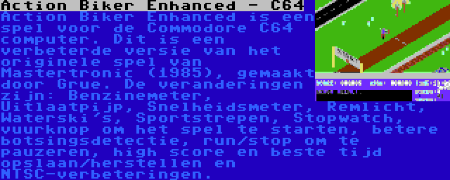 Action Biker Enhanced - C64 | Action Biker Enhanced is een spel voor de Commodore C64 computer. Dit is een verbeterde versie van het originele spel van Mastertronic (1985), gemaakt door Grue. De veranderingen zijn: Benzinemeter, Uitlaatpijp, Snelheidsmeter, Remlicht, Waterski's, Sportstrepen, Stopwatch, vuurknop om het spel te starten, betere botsingsdetectie, run/stop om te pauzeren, high score en beste tijd opslaan/herstellen en NTSC-verbeteringen.