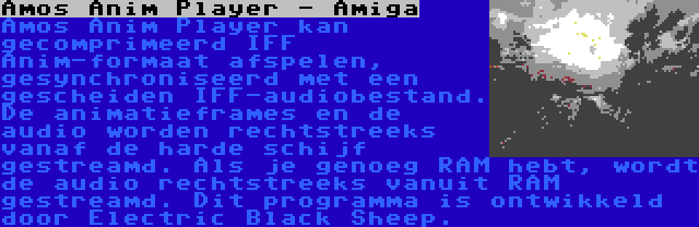 Amos Anim Player - Amiga | Amos Anim Player kan gecomprimeerd IFF Anim-formaat afspelen, gesynchroniseerd met een gescheiden IFF-audiobestand. De animatieframes en de audio worden rechtstreeks vanaf de harde schijf gestreamd. Als je genoeg RAM hebt, wordt de audio rechtstreeks vanuit RAM gestreamd. Dit programma is ontwikkeld door Electric Black Sheep.