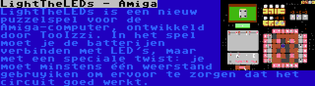 LightTheLEDs - Amiga | LightTheLEDs is een nieuw puzzelspel voor de Amiga-computer, ontwikkeld door TooIzzi. In het spel moet je de batterijen verbinden met LED's, maar met een speciale twist: je moet minstens één weerstand gebruyiken om ervoor te zorgen dat het circuit goed werkt.