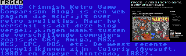 FRGCB | FRGCB (Finnish Retro Game Comparison Blog) is een web pagina die schrijft over retro spelletjes. Maar het verschil is dat deze blog vergelijkingen maakt tussen de verschillende computers zoals de C64, Amiga, MSX, NES, CPC, DOS, etc. De meest recente vergelijkingen zijn: Coloris (Avesoft, 1990) en Popeye (Nintendo, 1982).