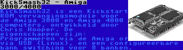 KickSmash32 - Amiga 3000/4000 | KickSmash32 is een Kickstart ROM vervangingsmodule voor de Amiga 3000 en Amiga 4000 computers, ontwikkeld door Chris Hooper. De eigenschappen zijn: Programmeren via de Amiga of via USB (Linux), en een configureerbare bank switching voor 8 banken.