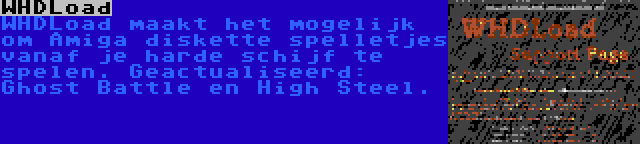 WHDLoad | WHDLoad maakt het mogelijk om Amiga diskette spelletjes vanaf je harde schijf te spelen. Geactualiseerd: Ghost Battle en High Steel.