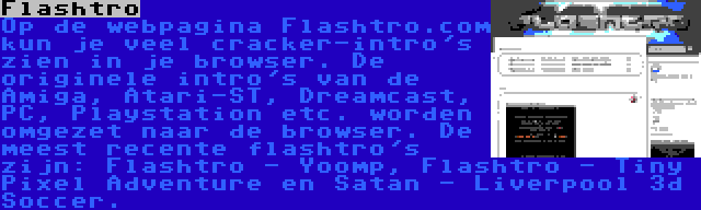 Flashtro | Op de webpagina Flashtro.com kun je veel cracker-intro's zien in je browser. De originele intro's van de Amiga, Atari-ST, Dreamcast, PC, Playstation etc. worden omgezet naar de browser. De meest recente flashtro's zijn: Flashtro - Yoomp, Flashtro - Tiny Pixel Adventure en Satan - Liverpool 3d Soccer.