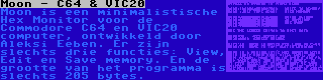 Moon - C64 & VIC20 | Moon is een minimalistische Hex Monitor voor de Commodore C64 en VIC20 computer, ontwikkeld door Aleksi Eeben. Er zijn slechts drie functies: View, Edit en Save memory. En de grootte van het programma is slechts 205 bytes.