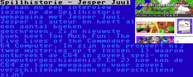 Spillhistorie - Jesper Juul | Je kan nu een interview lezen op de Spillhistorie webpagina met Jesper Juul. Jesper is auteur en heeft al een aantal boeken geschreven. Zijn nieuwste boek heet Too Much Fun: The Five Lives of the Commodore 64 Computer. In zijn boek probeert hij twee mysteries op te lossen: 1) waarom ontbreekt de C64 in zoveel spel- en computergeschiedenis? En 2) hoe kon de C64 zo lang meegaan en voor zoveel verschillende mensen zo verschillend zijn?