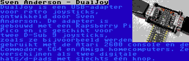 Sven Anderson - DualJoy | DualJoy is een USB-adapter voor retro joysticks, ontwikkeld door Sven Anderson. De adapter is gebouwd met een Rapsberry Pi Pico en is geschikt voor twee D-Sub 9 joysticks, zoals ze bijvoorbeeld werden gebruikt met de Atari 2600 console en de Commodore C64 en Amiga homecomputers. Ze verschijnen als twee digitale hats/d-pads met slechts één knop.