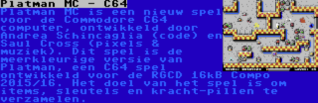 Platman MC - C64 | Platman MC is een nieuw spel voor de Commodore C64 computer, ontwikkeld door Andrea Schincaglia (code) en Saul Cross (pixels & muziek). Dit spel is de meerkleurige versie van Platman, een C64 spel ontwikkeld voor de RGCD 16kB Compo 2015/16. Het doel van het spel is om items, sleutels en kracht-pillen te verzamelen.