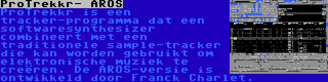 ProTrekkr- AROS | ProTrekkr is een tracker-programma dat een softwaresynthesizer combineert met een traditionele sample-tracker die kan worden gebruikt om elektronische muziek te creëren. De AROS-versie is ontwikkeld door Franck Charlet.