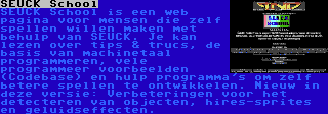 SEUCK School | SEUCK School is een web pagina voor mensen die zelf spellen willen maken met behulp van SEUCK. Je kan lezen over tips & trucs, de basis van machinetaal programmeren, vele programmeer voorbeelden (Codebase) en hulp programma's om zelf betere spellen te ontwikkelen. Nieuw in deze versie: Verbeteringen voor het detecteren van objecten, hires-sprites en geluidseffecten.
