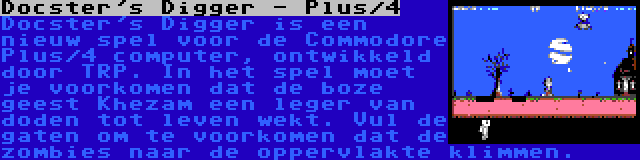 Docster's Digger - Plus/4 | Docster's Digger is een nieuw spel voor de Commodore Plus/4 computer, ontwikkeld door TRP. In het spel moet je voorkomen dat de boze geest Khezam een leger van doden tot leven wekt. Vul de gaten om te voorkomen dat de zombies naar de oppervlakte klimmen.